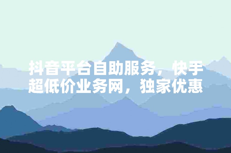 抖音平台自助服务，快手超低价业务网，独家优惠等你来。
