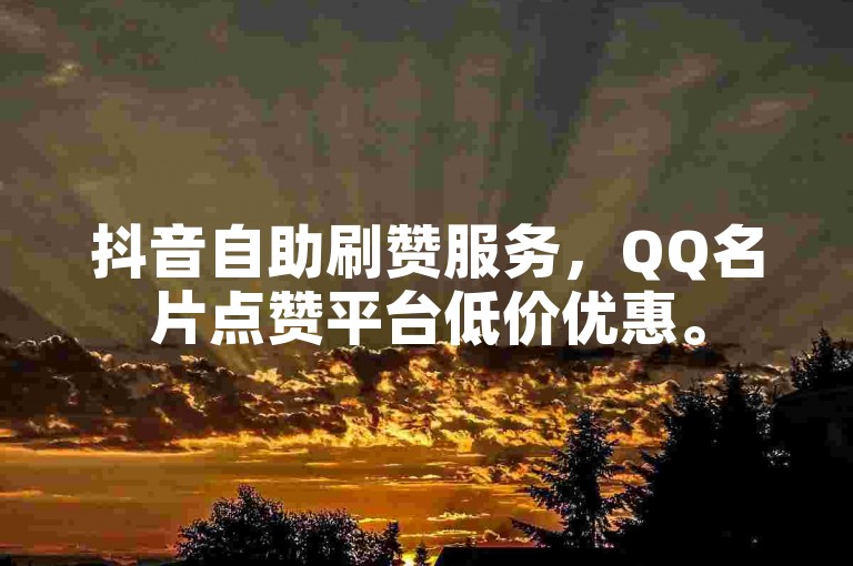 抖音自助刷赞服务，QQ名片点赞平台低价优惠。