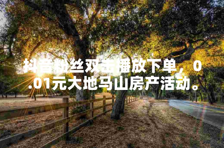 抖音粉丝双击播放下单，0.01元大地马山房产活动。