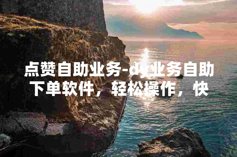点赞自助业务-dy业务自助下单软件，轻松操作，快捷高效。