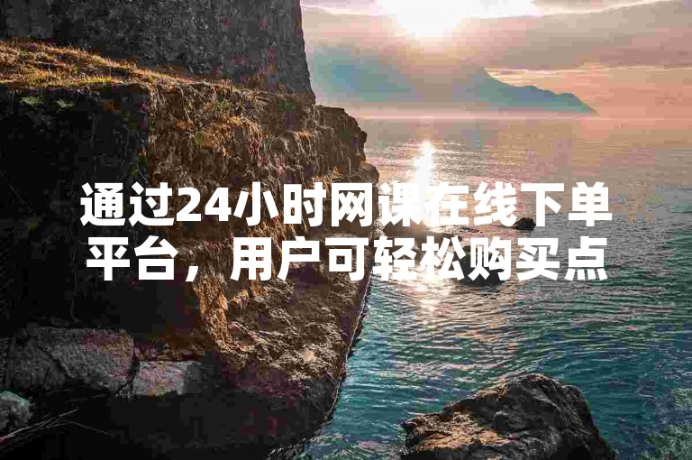 通过24小时网课在线下单平台，用户可轻松购买点赞服务。
