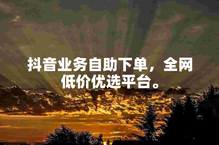 抖音业务自助下单，全网低价优选平台。