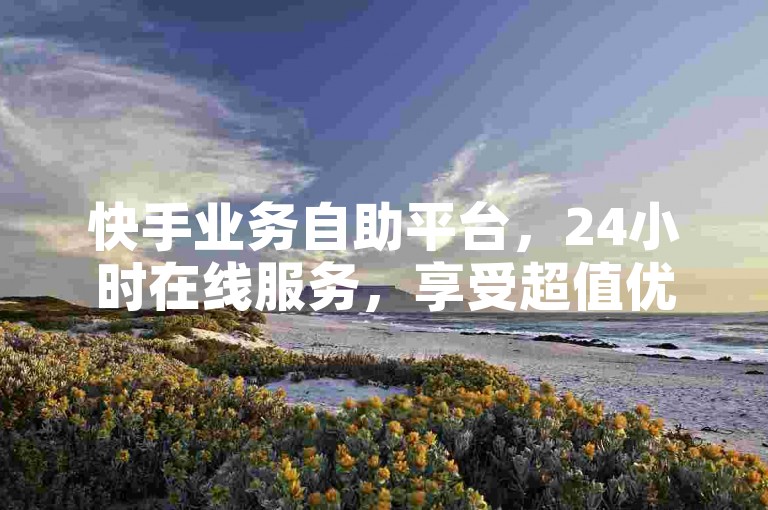 快手业务自助平台，24小时在线服务，享受超值优惠。