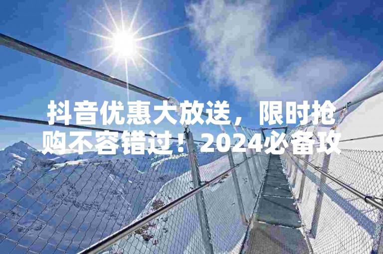 抖音优惠大放送，限时抢购不容错过！2024必备攻略。