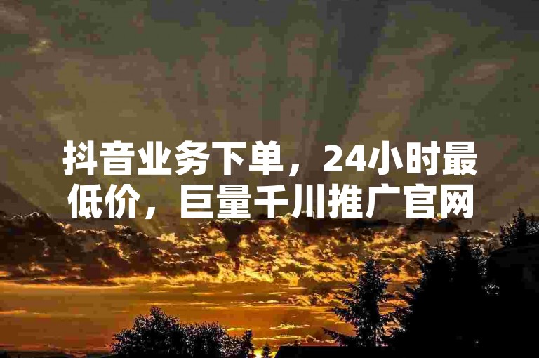 抖音业务下单，24小时最低价，巨量千川推广官网登录。