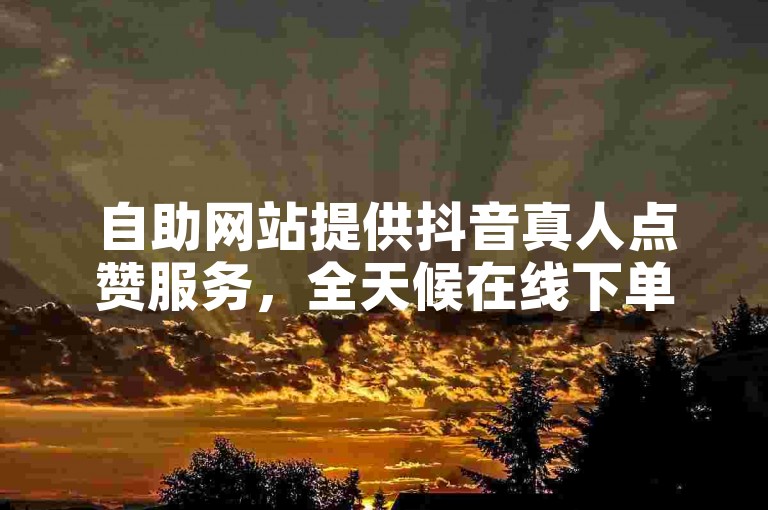 自助网站提供抖音真人点赞服务，全天候在线下单。