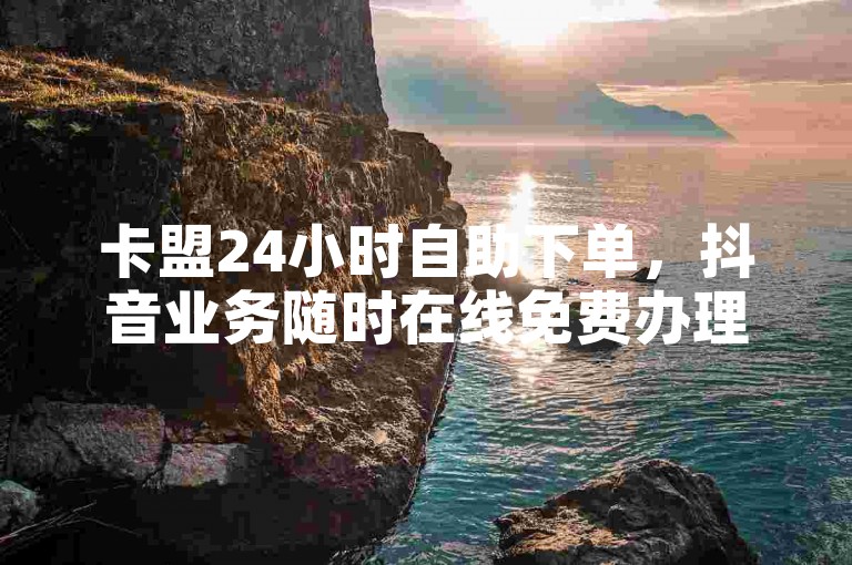 卡盟24小时自助下单，抖音业务随时在线免费办理。