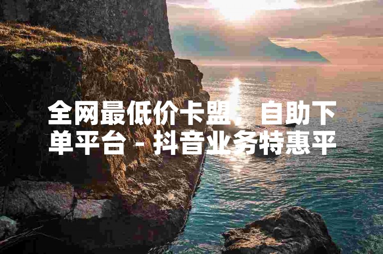 全网最低价卡盟，自助下单平台 - 抖音业务特惠平台 - 快手卡盟平台独家指南