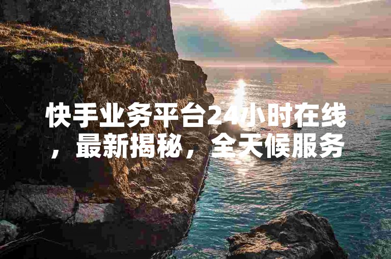 快手业务平台24小时在线，最新揭秘，全天候服务！