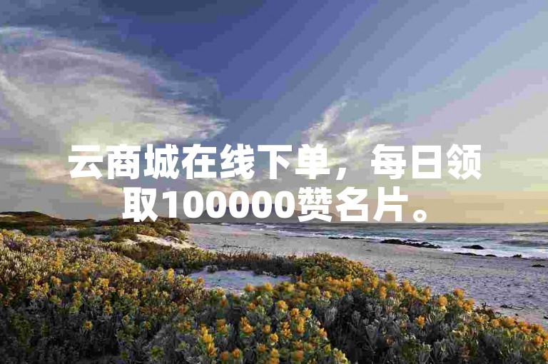 云商城在线下单，每日领取100000赞名片。