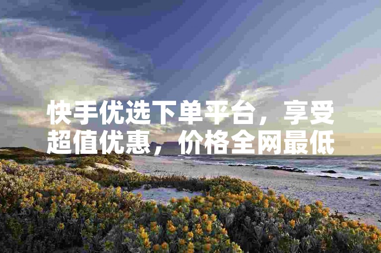快手优选下单平台，享受超值优惠，价格全网最低。