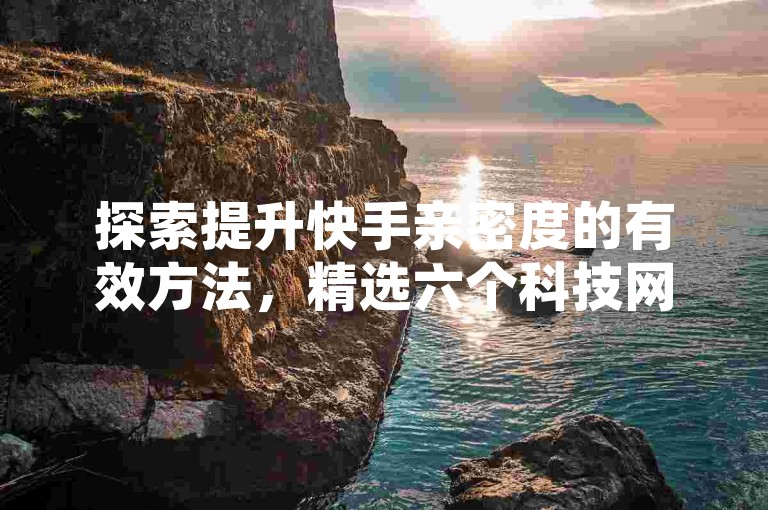 探索提升快手亲密度的有效方法，精选六个科技网站助你升级互动。