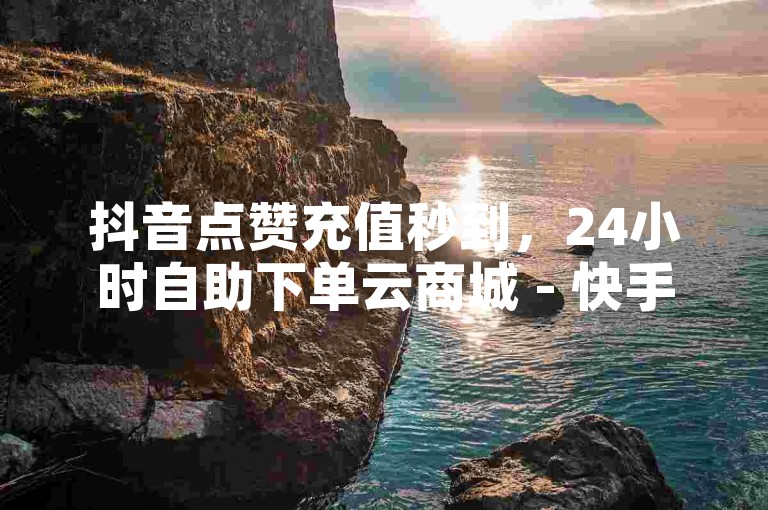 抖音点赞充值秒到，24小时自助下单云商城 - 快手涨粉神器