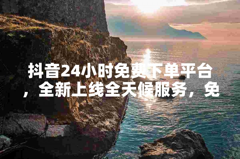 抖音24小时免费下单平台，全新上线全天候服务，免费体验！