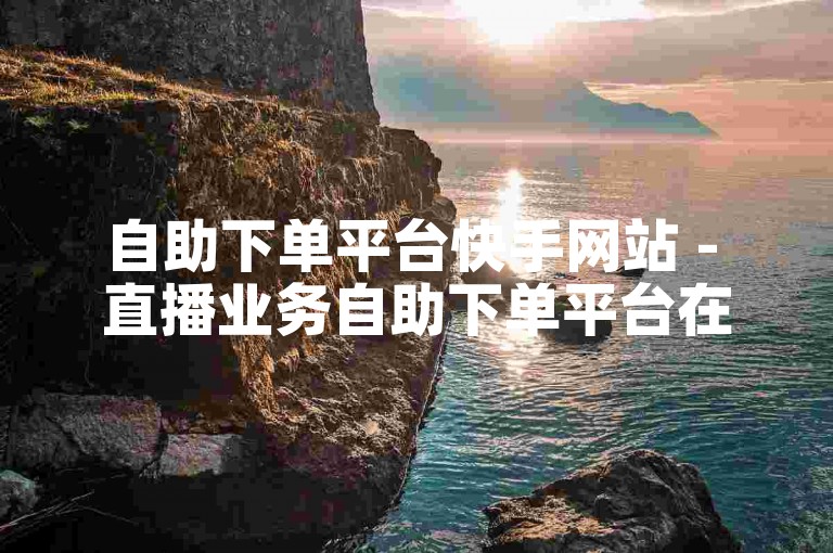 自助下单平台快手网站 - 直播业务自助下单平台在线。