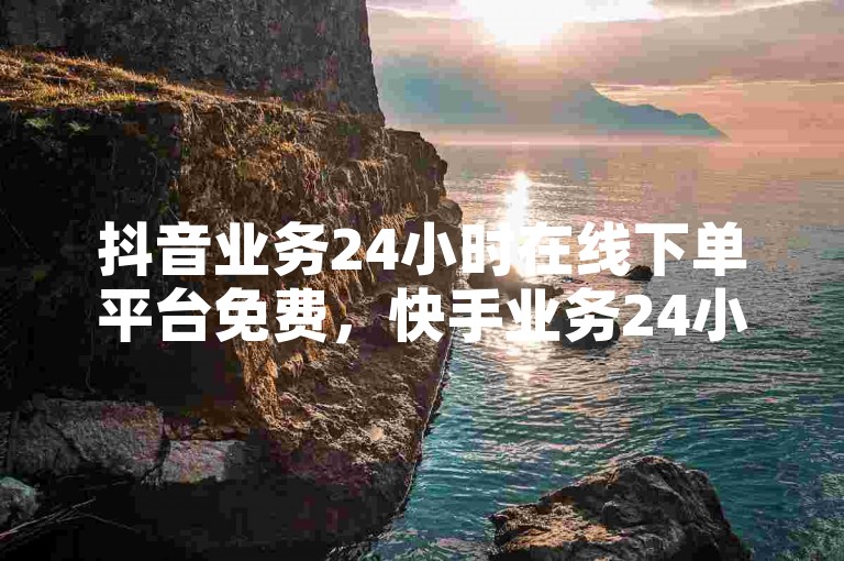 抖音业务24小时在线下单平台免费，快手业务24小时免费下单平台。