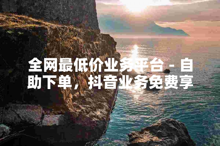 全网最低价业务平台 - 自助下单，抖音业务免费享。