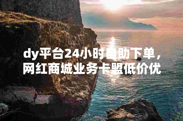 dy平台24小时自助下单，网红商城业务卡盟低价优惠。