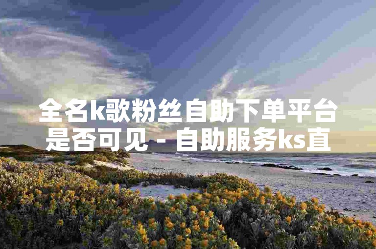 全名k歌粉丝自助下单平台是否可见 - 自助服务ks直播开通