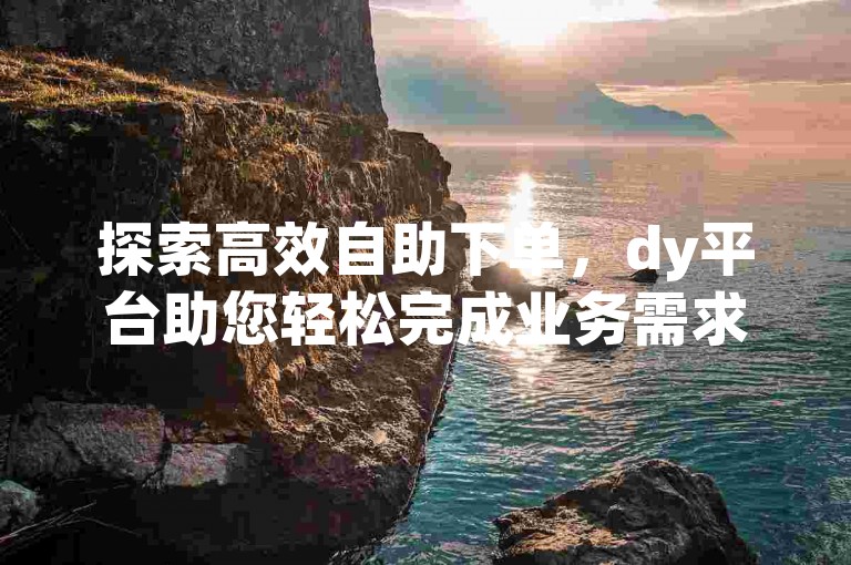 探索高效自助下单，dy平台助您轻松完成业务需求。