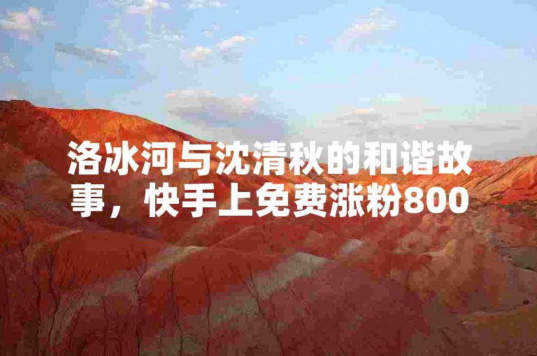 洛冰河与沈清秋的和谐故事，快手上免费涨粉8000，点赞接单服务。