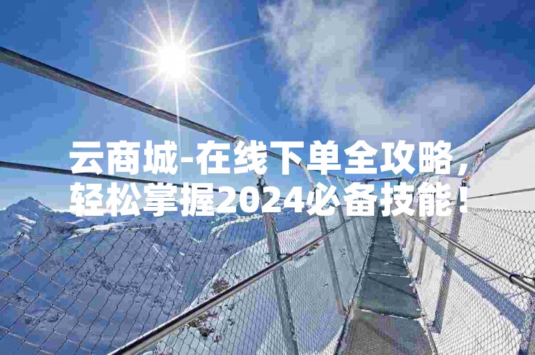 云商城-在线下单全攻略，轻松掌握2024必备技能！