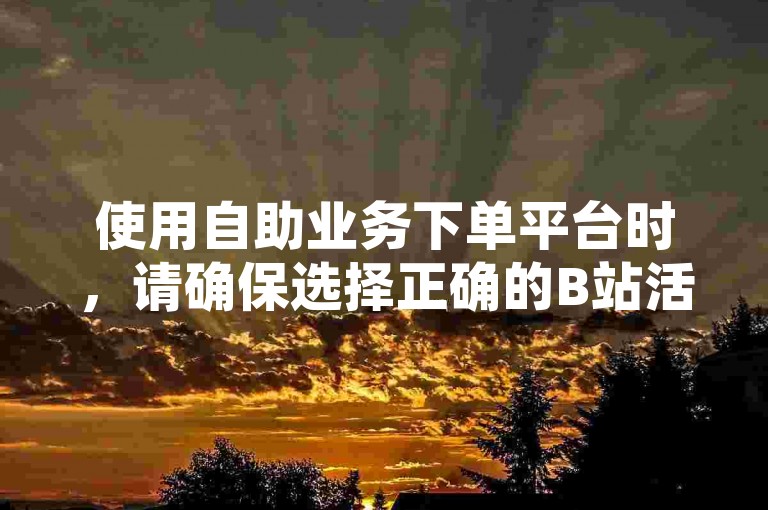 使用自助业务下单平台时，请确保选择正确的B站活动进行操作。