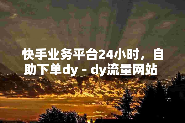 快手业务平台24小时，自助下单dy - dy流量网站 - 快手在线24小时业务2024官方紧急辟谣！