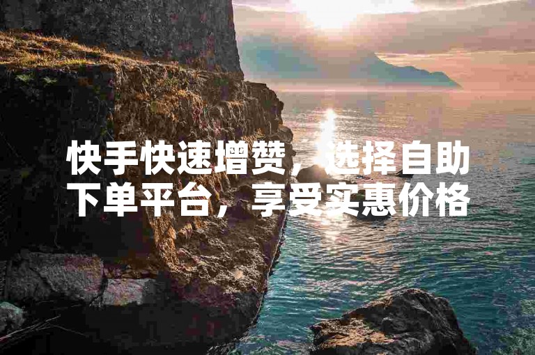 快手快速增赞，选择自助下单平台，享受实惠价格。