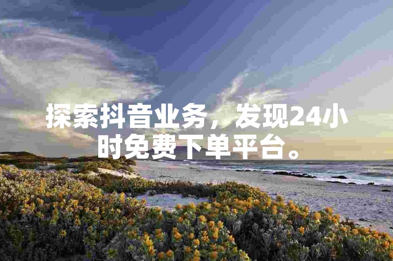 探索抖音业务，发现24小时免费下单平台。