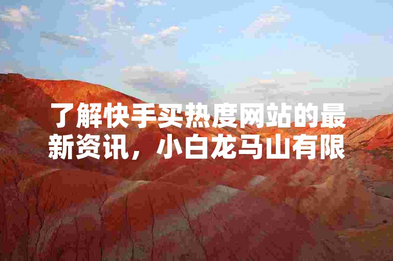 了解快手买热度网站的最新资讯，小白龙马山有限责任公司为您详细解析。