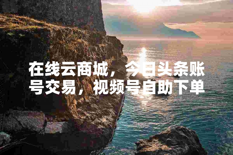 在线云商城，今日头条账号交易，视频号自助下单。