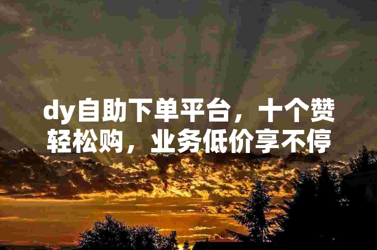 dy自助下单平台，十个赞轻松购，业务低价享不停。