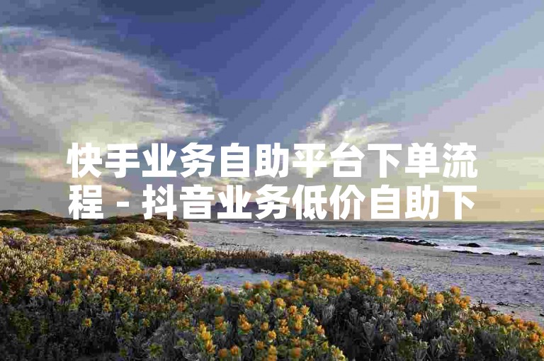 快手业务自助平台下单流程 - 抖音业务低价自助下单平台晨男