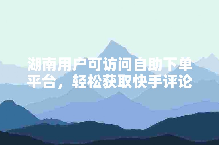 湖南用户可访问自助下单平台，轻松获取快手评论点赞。