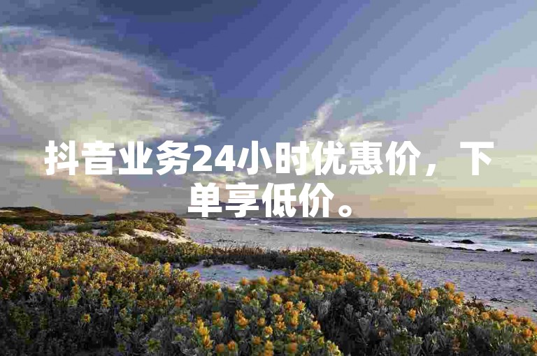 抖音业务24小时优惠价，下单享低价。