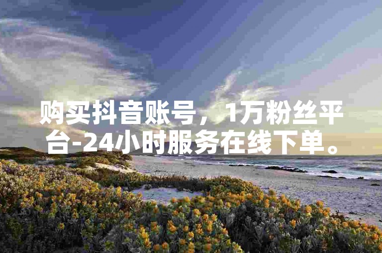 购买抖音账号，1万粉丝平台-24小时服务在线下单。