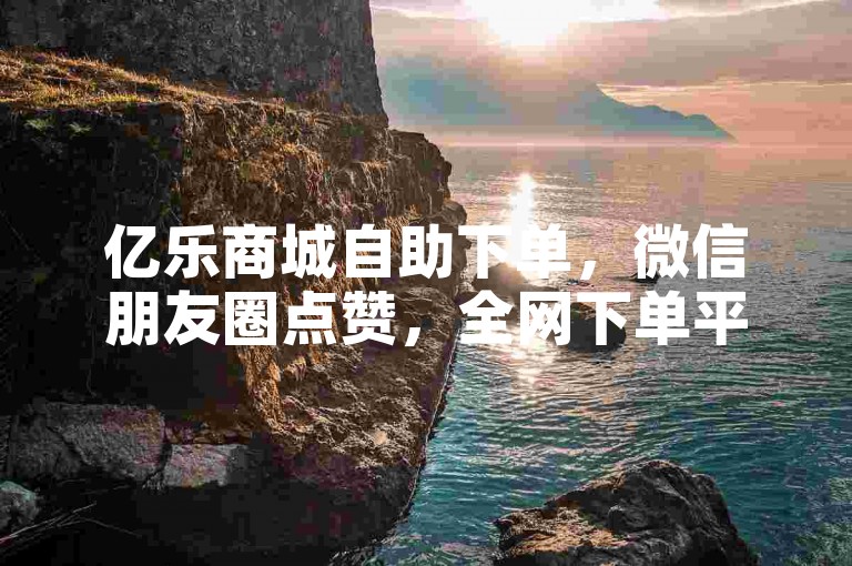 亿乐商城自助下单，微信朋友圈点赞，全网下单平台。