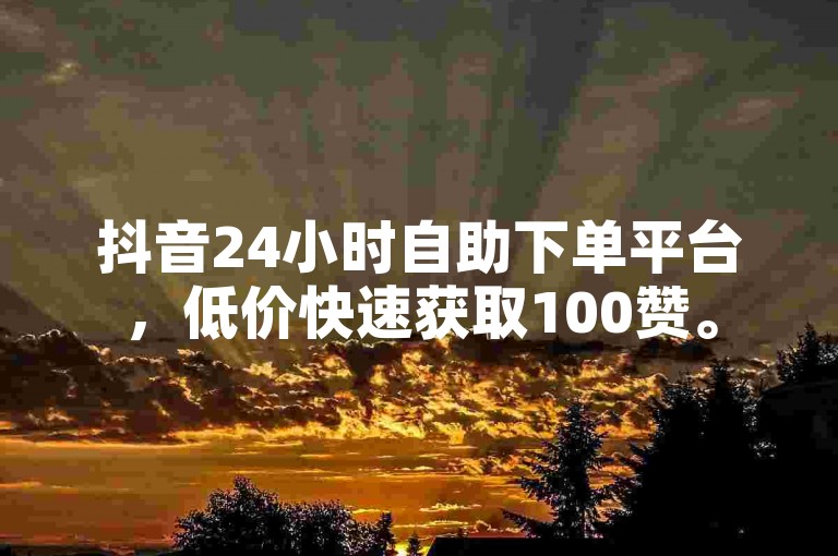 抖音24小时自助下单平台，低价快速获取100赞。