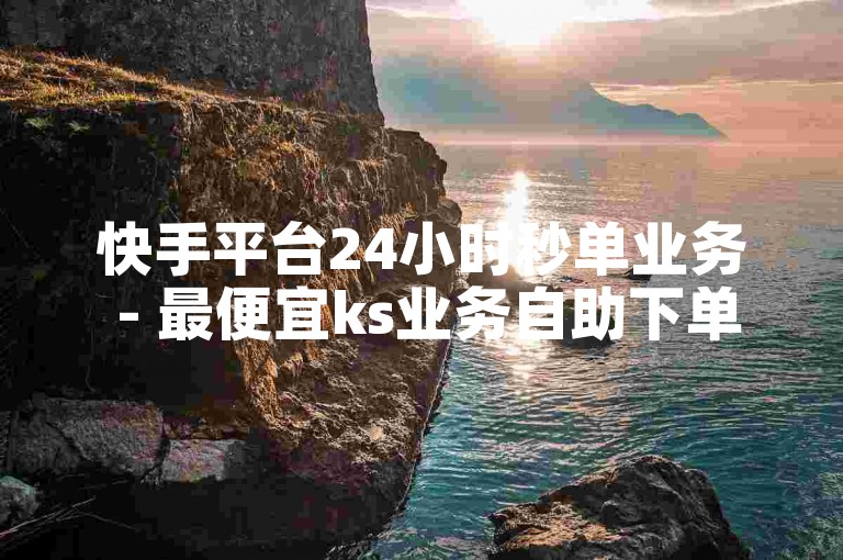 快手平台24小时秒单业务 - 最便宜ks业务自助下单平台。
