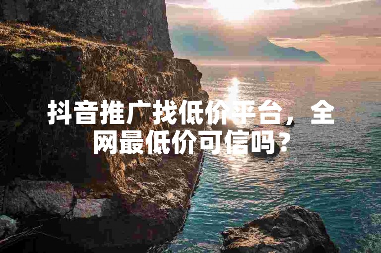 抖音推广找低价平台，全网最低价可信吗？