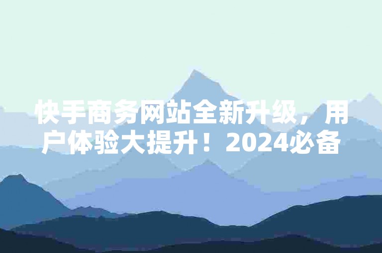 快手商务网站全新升级，用户体验大提升！2024必备教程。