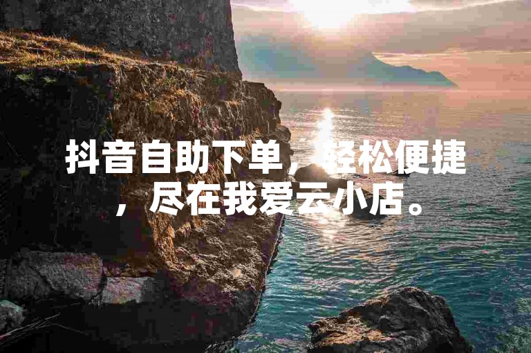 抖音自助下单，轻松便捷，尽在我爱云小店。