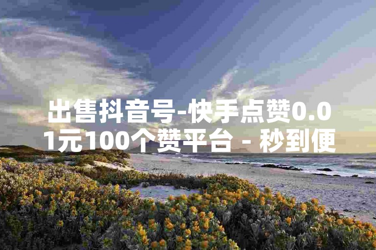 出售抖音号-快手点赞0.01元100个赞平台 - 秒到便宜,空间免费一次