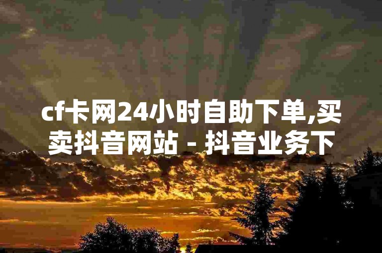 cf卡网24小时自助下单,买卖抖音网站 - 抖音业务下单24小时 - dy自助平台下单。