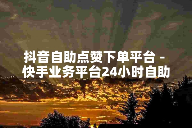 抖音自助点赞下单平台 - 快手业务平台24小时自助下单平台免费业务