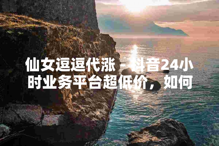 仙女逗逗代涨 - 抖音24小时业务平台超低价，如何应对？
