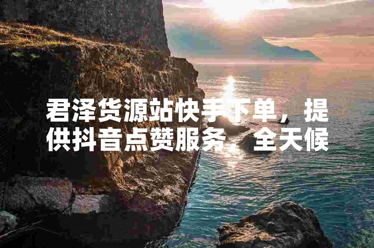 君泽货源站快手下单，提供抖音点赞服务，全天候在线。