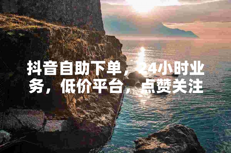 抖音自助下单，24小时业务，低价平台，点赞关注日赚300。