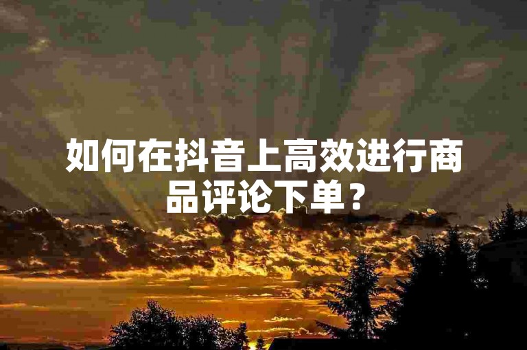 如何在抖音上高效进行商品评论下单？